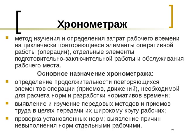 Хронометраж метод изучения и определения затрат рабочего времени на циклически повторяющиеся элементы оперативной работы (операции), отдельные элементы подготовительно-заключительной работы и обслуживания рабочего места. Основное назначение хронометража : определение продолжительности повторяющихся элементов операции (приемов, движений), необходимой для расчета норм и разработки нормативов времени; выявление и изучение передовых методов и приемов труда в целях передачи их широкому кругу рабочих; проверка установленных норм; выявление причин невыполнения норм отдельными рабочими.  