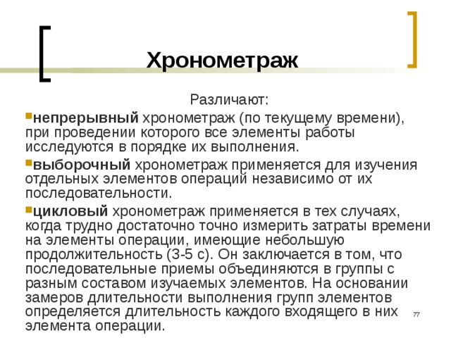 Хронометраж Различают: непрерывный хронометраж (по текущему времени), при проведении которого все элементы работы исследуются в порядке их выполнения. выборочный  хронометраж применяется для изучения отдельных элементов операций независимо от их последовательности. цикловый хронометраж  применяется в тех случаях, когда трудно достаточно точно измерить затраты времени на элементы операции, имеющие небольшую продолжительность (3-5 с). Он заключается в том, что последовательные приемы объединяются в группы с разным составом изучаемых элементов. На основании замеров длительности выполнения групп элементов определяется длительность каждого входящего в них элемента операции.  