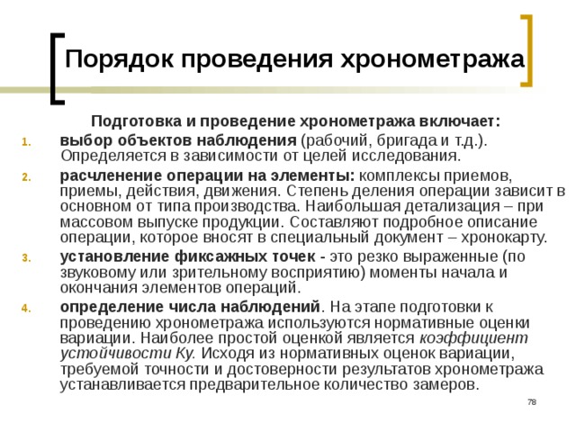 Порядок проведения хронометража Подготовка и проведение хронометража включает: выбор объектов наблюдения (рабочий, бригада и т.д.). Определяется в зависимости от целей исследования. расчленение операции на элементы: комплексы приемов, приемы, действия, движения. Степень деления операции зависит в основном от типа производства. Наибольшая детализация – при массовом выпуске продукции. Составляют подробное описание операции, которое вносят в специальный документ – хронокарту. установление фиксажных точек - это резко выраженные (по звуковому или зрительному восприятию) моменты начала и окончания элементов операций. определение числа наблюдений . На этапе подготовки к проведению хронометража используются нормативные оценки вариации. Наиболее простой оценкой является коэффициент устойчивости Ку. Исходя из нормативных оценок вариации, требуемой точности и достоверности результатов хронометража устанавливается предварительное количество замеров.   