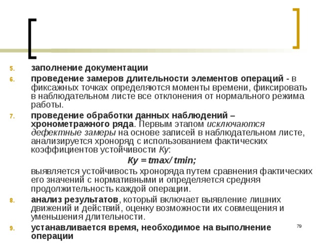 заполнение документации проведение замеров длительности элементов операций - в фиксажных точках определяются моменты времени, фиксировать в наблюдательном листе все отклонения от нормального режима работы. проведение обработки данных наблюдений – хронометражного ряда . Первым этапом исключаются дефектные замеры на основе записей в наблюдательном листе, анализируется хроноряд с использованием фактических коэффициентов устойчивости Ку : Ку = tmax/ tmin;  выявляется устойчивость хроноряда путем сравнения фактических его значений с нормативными и определяется средняя продолжительность каждой операции. анализ результатов , который включает выявление лишних движений и действий, оценку возможности их совмещения и уменьшения длительности. устанавливается время, необходимое на выполнение операции  