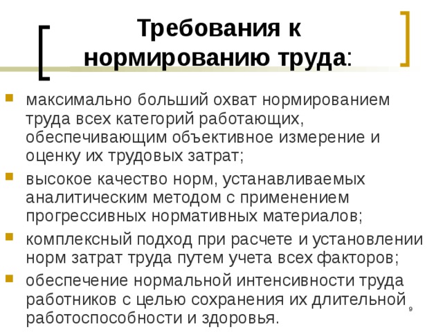 Требования к нормированию труда : максимально больший охват нормированием труда всех категорий работающих, обеспечивающим объективное измерение и оценку их трудовых затрат; высокое качество норм, устанавливаемых аналитическим методом с применением прогрессивных нормативных материалов; комплексный подход при расчете и установлении норм затрат труда путем учета всех факторов; обеспечение нормальной интенсивности труда работников с целью сохранения их длительной работоспособности и здоровья.  