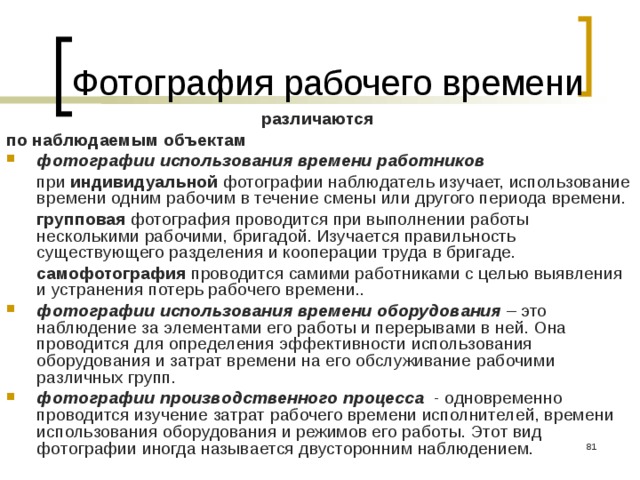 Фотография рабочего времени различаются  по наблюдаемым объектам фотографии использования времени работников   при индивидуальной фотографии наблюдатель изучает, использование времени одним рабочим в течение смены или другого периода времени.   групповая фотография проводится при выполнении работы несколькими рабочими, бригадой. Изучается правильность существующего разделения и кооперации труда в бригаде.   самофотография проводится самими работниками с целью выявления и устранения потерь рабочего времени.. фотографии использования времени оборудования – это наблюдение за элементами его работы и перерывами в ней. Она проводится для определения эффективности использования оборудования и затрат времени на его обслуживание рабочими различных групп. фотографии производственного процесса - одновременно проводится изучение затрат рабочего времени исполнителей, времени использования оборудования и режимов его работы. Этот вид фотографии иногда называется двусторонним наблюдением.  