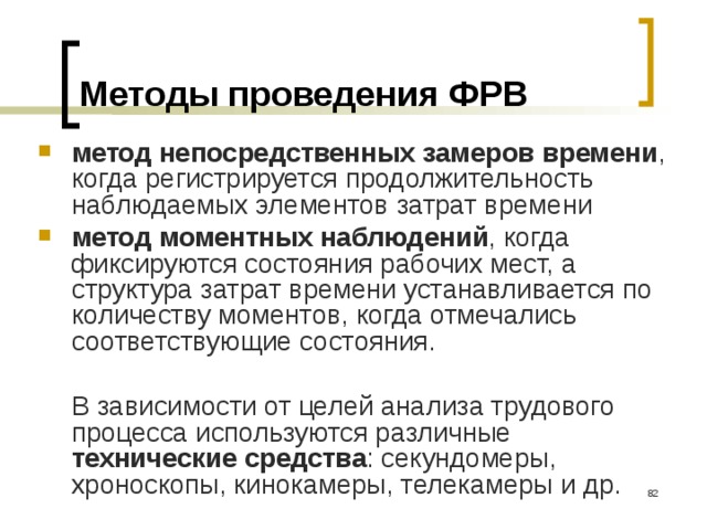 Методы проведения ФРВ метод непосредственных замеров времени , когда регистрируется продолжительность наблюдаемых элементов затрат времени метод моментных наблюдений , когда фиксируются состояния рабочих мест, а структура затрат времени устанавливается по количеству моментов, когда отмечались соответствующие состояния.  В зависимости от целей анализа трудового процесса используются различные технические средства : секундомеры, хроноскопы, кинокамеры, телекамеры и др.  