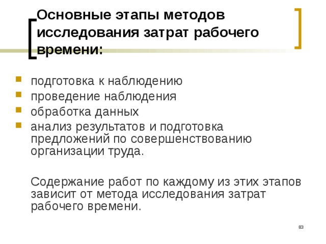 Основные этапы методов исследования затрат рабочего времени: подготовка к наблюдению проведение наблюдения обработка данных анализ результатов и подготовка предложений по совершенствованию организации труда.   Содержание работ по каждому из этих этапов зависит от метода исследования затрат рабочего времени.  
