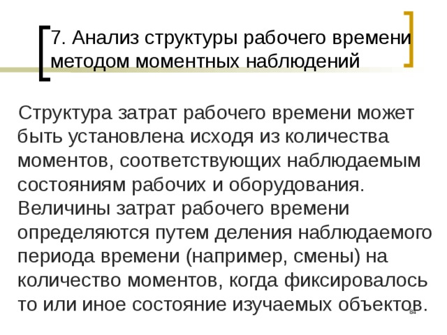 7. Анализ структуры рабочего времени методом моментных наблюдений Структура затрат рабочего времени может быть установлена исходя из количества моментов, соответствующих наблюдаемым состояниям рабочих и оборудования. Величины затрат рабочего времени определяются путем деления наблюдаемого периода времени (например, смены) на количество моментов, когда фиксировалось то или иное состояние изучаемых объектов.  