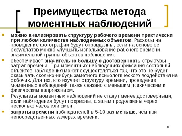 Преимущества метода моментных наблюдений можно анализировать структуру рабочего времени практически при любом количестве наблюдаемых объектов . Расходы на проведение фотографии будут оправданны, если на основе ее результатов можно улучшить использование рабочего времени значительной группы объектов наблюдения. обеспечивает значительно большую достоверность структуры затрат времени. При моментных наблюдениях фиксация состояний объектов наблюдения может осуществляться так, что это не будет оказывать сколько-нибудь заметного психологического воздействия на рабочих. Для тех, кто изучает структуру времени, проведение моментных наблюдений также связано с меньшим психическим и физическим напряжением. Результаты моментных наблюдений не станут менее достоверными, если наблюдения будут прерваны, а затем продолжены через несколько часов или смен. затраты времени наблюдателей в 5-10 раз меньше , чем при непосредственных замерах времени.  