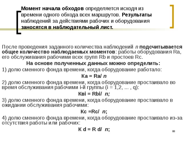 Момент начала обходов определяется исходя из времени одного обхода всех маршрутов. Результаты наблюдений за действиями рабочих и оборудования заносятся в наблюдательный лист. После проведения заданного количества наблюдений n  подсчитывается общее количество наблюдаемых моментов : работы оборудования Ra, его обслуживания рабочими всех групп Rb и простоев Rc. На основе полученных данных можно определить:  1) долю сменного фонда времени, когда оборудование работало: Ка = Ra/ n 2) долю сменного фонда времени, когда оборудование простаивало во время обслуживания рабочими i-й груп­пы (i = 1,2, ... , q): Квi = Rbi/ n; 3) долю сменного фонда времени, когда оборудование простаивало в ожидании обслуживания рабочими: Кс =Rc/ n ; 4) долю сменного фонда времени, когда оборудование простаивало из-за отсутствия работы или рабочих: К d = R d/ n ;  
