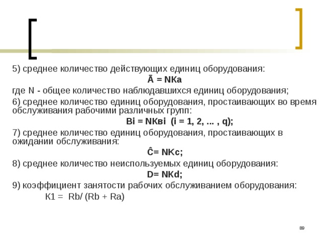 5) среднее количество действующих единиц оборудования: Ā = NКа где N - общее количество наблюдавшихся единиц оборудова­ния; 6) среднее количество единиц оборудования, простаивающих во время обслуживания рабочими различных групп:  Вi = NКвi (i = 1, 2, ... , q); 7) среднее количество единиц оборудования, простаивающих в ожидании обслуживания:  Ĉ= NKc;    8) среднее количество неиспользуемых единиц оборудования:  D= NКd;    9) коэффициент занятости рабочих обслуживанием оборудования:  К1 = Rb/ (Rb + Ra)  