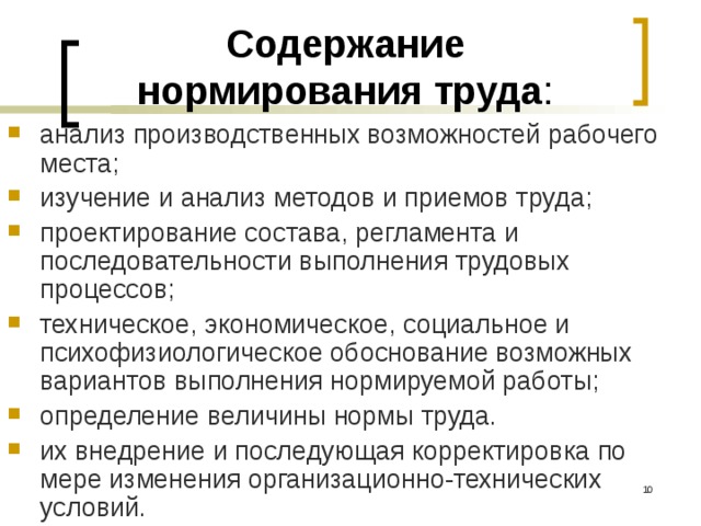 Содержание нормирования труда : анализ производственных возможностей рабочего места; изучение и анализ методов и приемов труда; проектирование состава, регламента и последовательности выполнения трудовых процессов; техническое, экономическое, социальное и психофизиологическое обоснование возможных вариантов выполнения нормируемой работы; определение величины нормы труда. их внедрение и последующая корректировка по мере изменения организационно-технических условий.  