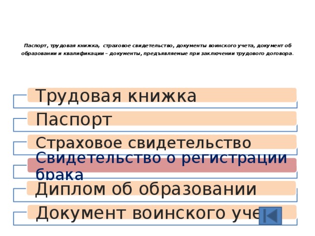  Паспорт, трудовая книжка , страховое свидетельство, документы воинского учета, документ об образовании и квалификации – документы, предъявляемые при заключении трудового договора .   Трудовая книжка Паспорт Страховое свидетельство Свидетельство о регистрации брака Диплом об образовании Документ воинского учета 