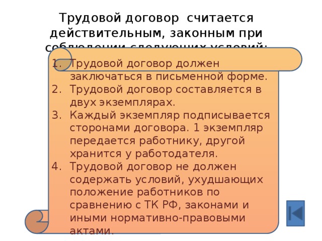 Трудовой договор считается действительным, законным при соблюдении следующих условий: Трудовой договор должен заключаться в письменной форме. Трудовой договор составляется в двух экземплярах. Каждый экземпляр подписывается сторонами договора. 1 экземпляр передается работнику, другой хранится у работодателя. Трудовой договор не должен содержать условий, ухудшающих положение работников по сравнению с ТК РФ, законами и иными нормативно-правовыми актами. 