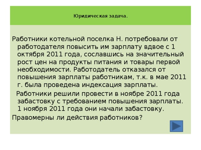  Юридическая задача.   Работники котельной поселка Н. потребовали от работодателя повысить им зарплату вдвое с 1 октября 2011 года, сославшись на значительный рост цен на продукты питания и товары первой необходимости. Работодатель отказался от повышения зарплаты работникам, т.к. в мае 2011 г. была проведена индексация зарплаты.  Работники решили провести в ноябре 2011 года забастовку с требованием повышения зарплаты. 1 ноября 2011 года они начали забастовку. Правомерны ли действия работников? 