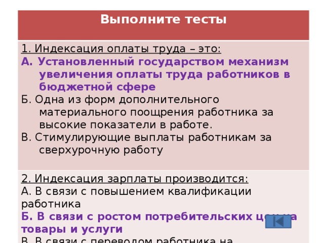 Выполните тесты  1. Индексация оплаты труда – это: А. Установленный государством механизм увеличения оплаты труда работников в бюджетной сфере 2. Индексация зарплаты производится: А. В связи с повышением квалификации работника Б. Одна из форм дополнительного материального поощрения работника за высокие показатели в работе. В. Стимулирующие выплаты работникам за сверхурочную работу Б. В связи с ростом потребительских цен на товары и услуги В. В связи с переводом работника на вышестоящую должность 