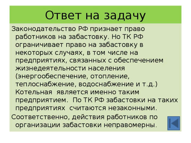 Ответ на задачу Законодательство РФ признает право работников на забастовку. Но ТК РФ ограничивает право на забастовку в некоторых случаях, в том числе на предприятиях, связанных с обеспечением жизнедеятельности населения (энергообеспечение, отопление, теплоснабжение, водоснабжение и т.д.) Котельная является именно таким предприятием. По ТК РФ забастовки на таких предприятиях считаются незаконными. Соответственно, действия работников по организации забастовки неправомерны . 