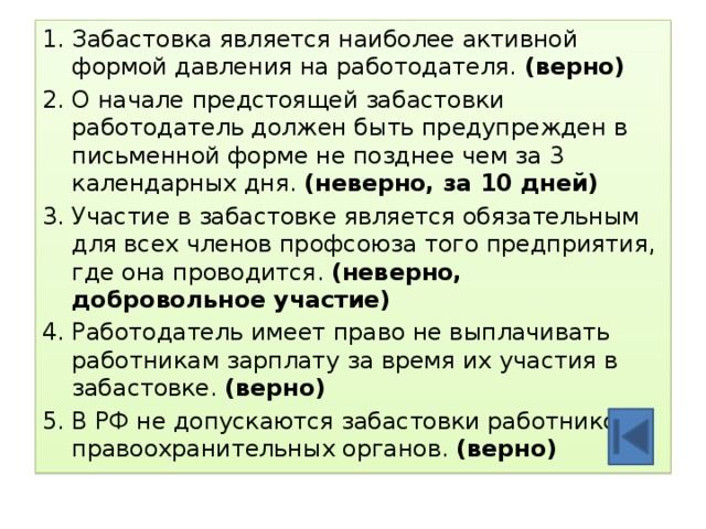 1. Забастовка является наиболее активной формой давления на работодателя. (верно) 2. О начале предстоящей забастовки работодатель должен быть предупрежден в письменной форме не позднее чем за 3 календарных дня. (неверно, за 10 дней) 3. Участие в забастовке является обязательным для всех членов профсоюза того предприятия, где она проводится. (неверно, добровольное участие) 4. Работодатель имеет право не выплачивать работникам зарплату за время их участия в забастовке. (верно) 5. В РФ не допускаются забастовки работников правоохранительных органов. (верно) 