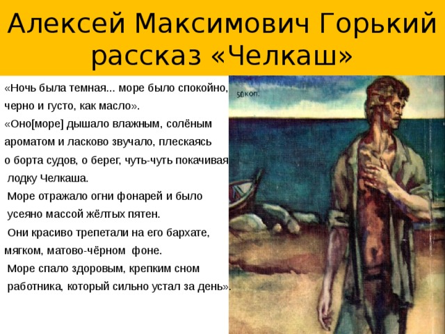 Алексей Максимович Горький  рассказ «Челкаш» «Ночь была темная... море было спокойно, черно и густо, как масло». «Оно[море] дышало влажным, солёным ароматом и ласково звучало, плескаясь о борта судов, о берег, чуть-чуть покачивая  лодку Челкаша.  Море отражало огни фонарей и было  усеяно массой жёлтых пятен.  Они красиво трепетали на его бархате, мягком, матово-чёрном фоне.  Море спало здоровым, крепким сном  работника, который сильно устал за день».  