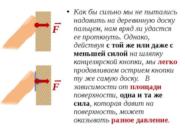 Как бы сильно мы не пытались надавить на деревянную доску пальцем, нам вряд ли удастся ее проткнуть. Однако, действуя с той же или даже с меньшей силой на шляпку канцелярской кнопки, мы легко продавливаем острием кнопки ту же самую доску. В зависимости от площади поверхности, одна и та же сила , которая давит на поверхность, может оказывать разное давление .  F F 