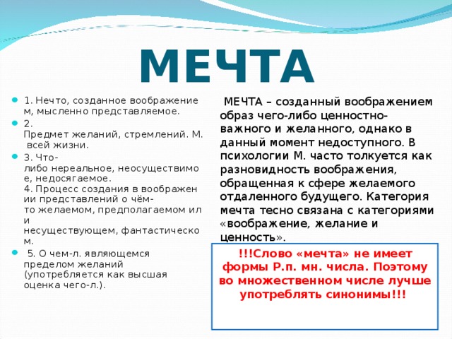 МЕЧТА  МЕЧТА – созданный воображением образ чего-либо ценностно-важного и желанного, однако в данный момент недоступного. В психологии М. часто толкуется как разновидность воображения, обращенная к сфере желаемого отдаленного будущего. Категория мечта тесно связана с категориями «воображение, желание и ценность». 1. Нечто, созданное воображением, мысленно представляемое.  2. Предмет желаний, стремлений. М. всей жизни. 3. Что-либо нереальное, неосуществимое, недосягаемое. 4. Процесс создания в воображении представлений о чём-то желаемом, предполагаемом или несуществующем, фантастическом.   5. О чем-л. являющемся пределом желаний (употребляется как высшая оценка чего-л.).              !!!Слово «мечта» не имеет формы Р.п. мн. числа. Поэтому во множественном числе лучше употреблять синонимы!!!     