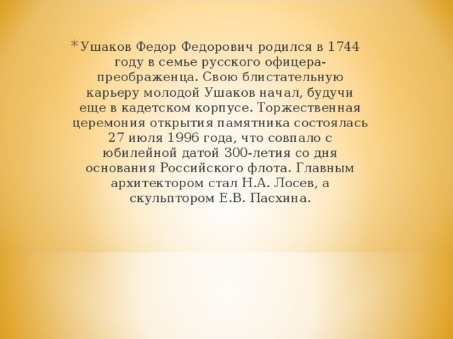 Ушаков Федор Федорович родился в 1744 году в семье русского офицера-преображенца. Свою блистательную карьеру молодой Ушаков начал, будучи еще в кадетском корпусе. Торжественная церемония открытия памятника состоялась 27 июля 1996 года, что совпало с юбилейной датой 300-летия со дня основания Российского флота. Главным архитектором стал Н.А. Лосев, а скульптором Е.В. Пасхина. 