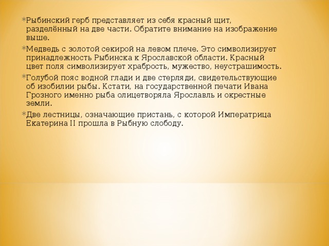 Рыбинский герб представляет из себя красный щит, разделённый на две части. Обратите внимание на изображение выше. Медведь с золотой секирой на левом плече. Это символизирует принадлежность Рыбинска к Ярославской области. Красный цвет поля символизирует храбрость, мужество, неустрашимость. Голубой пояс водной глади и две стерляди, свидетельствующие об изобилии рыбы. Кстати, на государственной печати Ивана Грозного именно рыба олицетворяла Ярославль и окрестные земли. Две лестницы, означающие пристань, с которой Императрица Екатерина II прошла в Рыбную слободу.  