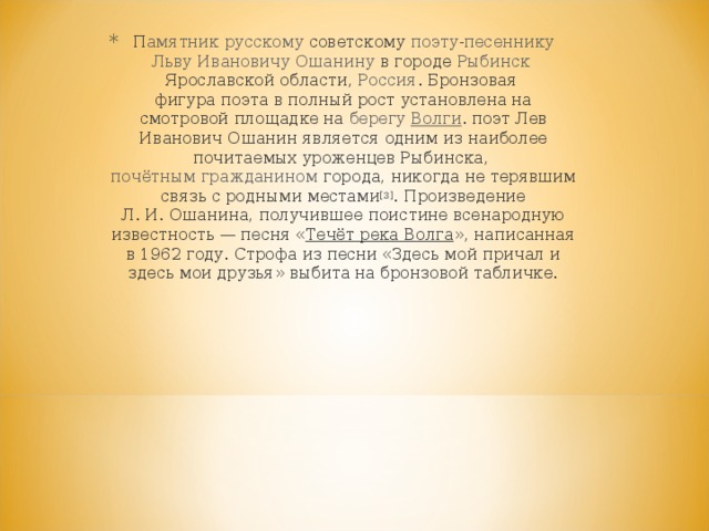   П амятник   русскому  советскому  поэту - песеннику   Льву Ивановичу Ошанину  в городе  Рыбинск   Ярославской области ,  Россия .  Бронзовая   фигура поэта  в полный рост установлена на смотровой площадке на  берегу   Волги . поэт Лев Иванович Ошанин является одним из наиболее почитаемых уроженцев Рыбинска,  почётным гражданином  города, никогда не терявшим связь с родными местами [3] . Произведение Л. И. Ошанина, получившее поистине всенародную известность — песня « Течёт река Волга », написанная в 1962 году. Строфа из песни «Здесь мой причал и здесь мои друзья» выбита на бронзовой табличке. 