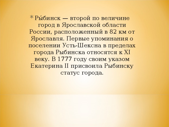 Ры́бинск — второй по величине город в Ярославской области России, расположенный в 82 км от Ярославля. Первые упоминания о поселении Усть-Шексна в пределах города Рыбинска относятся к XI веку. В 1777 году своим указом Екатерина II присвоила Рыбинску статус города. 