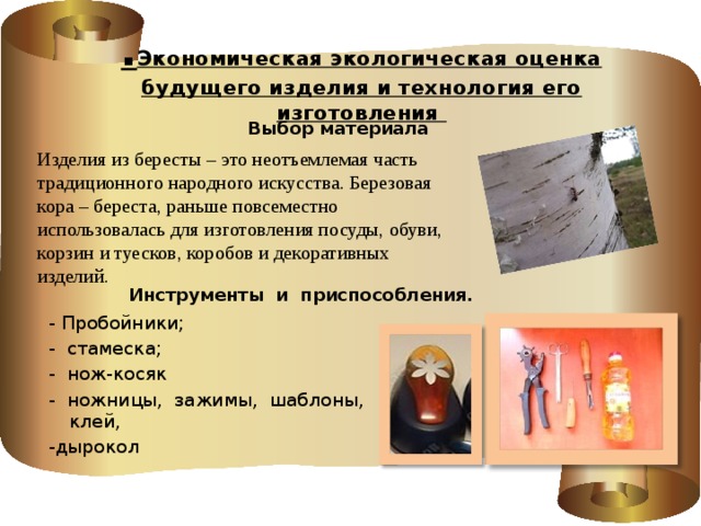 . Экономическая экологическая оценка будущего изделия и технология его изготовления   Выбор материала Изделия из бересты – это неотъемлемая часть традиционного народного искусства. Березовая кора – береста, раньше повсеместно использовалась для изготовления посуды, обуви, корзин и туесков, коробов и декоративных изделий.  Инструменты и приспособления. - Пробойники; - стамеска; - нож-косяк - ножницы, зажимы, шаблоны, клей, -дырокол