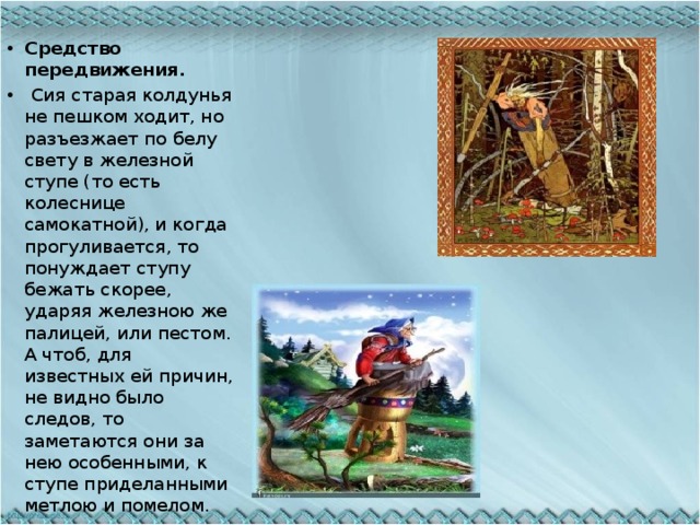 Средство передвижения.  Сия старая колдунья не пешком ходит, но разъезжает по белу свету в железной ступе (то есть колеснице самокатной), и когда прогуливается, то понуждает ступу бежать скорее, ударяя железною же палицей, или пестом. А чтоб, для известных ей причин, не видно было следов, то заметаются они за нею особенными, к ступе приделанными метлою и помелом. 