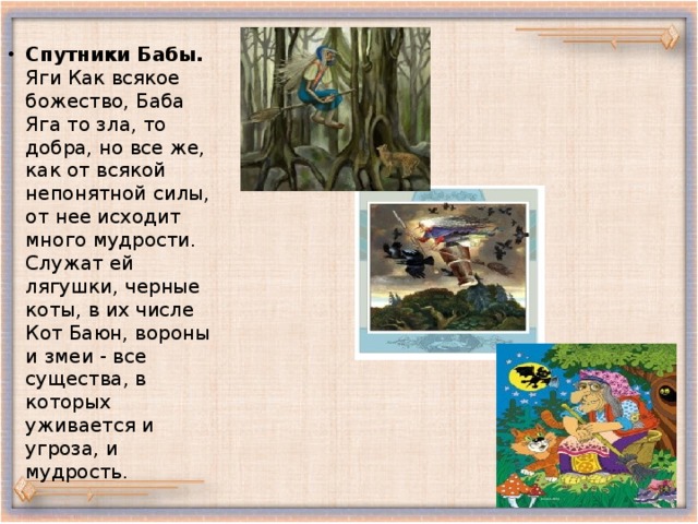 Спутники Бабы. Яги Как всякое божество, Баба Яга то зла, то добра, но все же, как от всякой непонятной силы, от нее исходит много мудрости. Служат ей лягушки, черные коты, в их числе Кот Баюн, вороны и змеи - все существа, в которых уживается и угроза, и мудрость. 