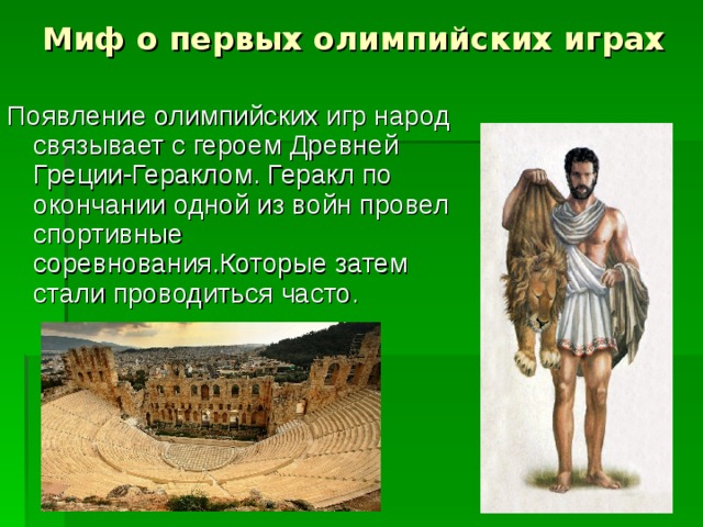Миф о первых олимпийских играх Появление олимпийских игр народ связывает с героем Древней Греции-Гераклом. Геракл по окончании одной из войн провел спортивные соревнования.Которые затем стали проводиться часто. 