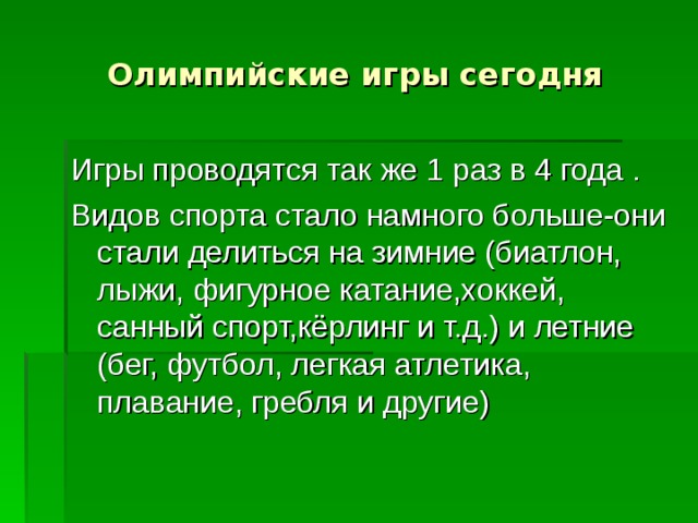 Олимпийские игры сегодня Игры проводятся так же 1 раз в 4 года . Видов спорта стало намного больше-они стали делиться на зимние (биатлон, лыжи, фигурное катание,хоккей, санный спорт,кёрлинг и т.д.) и летние (бег, футбол, легкая атлетика, плавание, гребля и другие) 