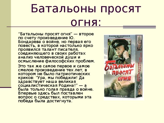 Батальоны просят огня:     “ Батальоны просят огня” — второе по счету произведение Ю. Бондарева о войне, но первая его повесть, в которой настолько ярко проявился талант писателя, соединяющего в своих работах анализ человеческой души и осмысление философских проблем.   Это так же самое первое и самое смелое произведение тех лет, в котором не было патриотических криков: “Ура, мы победили! Да здравствует наша великая социалистическая Родина!” — а была только голая правда о войне. Впервые здесь был поставлен вопрос о средствах, которыми эта победа была достигнута.    