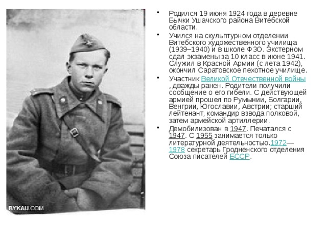 Родился 19 июня 1924 года в деревне Бычки Ушачского района Витебской области. Учился на скульптурном отделении Витебского художественного училища (1939–1940) и в школе ФЗО. Экстерном сдал экзамены за 10 класс в июне 1941. Служил в Красной Армии (с лета 1942), окончил Саратовское пехотное училище. Участник Великой Отечественной войны , дважды ранен. Родители получили сообщение о его гибели. С действующей армией прошел по Румынии, Болгарии, Венгрии, Югославии, Австрии; старший лейтенант, командир взвода полковой, затем армейской артиллерии. Демобилизован в 1947 . Печатался с 1947 . С 1955 занимается только литературной деятельностью. 1972 — 1978 секретарь Гродненского отделения Союза писателей БССР . 