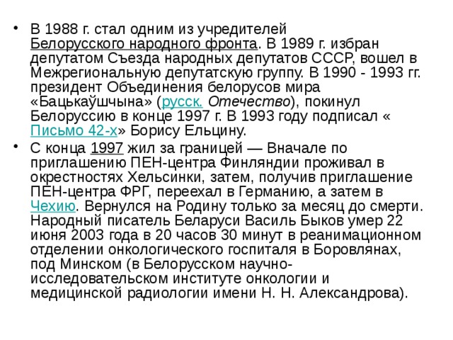 В 1988 г. стал одним из учредителей Белорусского народного фронта . В 1989 г. избран депутатом Съезда народных депутатов СССР, вошел в Межрегиональную депутатскую группу. В 1990 - 1993 гг. президент Объединения белорусов мира «Бацькаўшчына» ( русск.  Отечество ), покинул Белоруссию в конце 1997 г. В 1993 году подписал « Письмо 42-х » Борису Ельцину. С конца 1997 жил за границей — Вначале по приглашению ПЕН-центра Финляндии проживал в окрестностях Хельсинки, затем, получив приглашение ПЕН-центра ФРГ, переехал в Германию, а затем в Чехию . Вернулся на Родину только за месяц до смерти. Народный писатель Беларуси Василь Быков умер 22 июня 2003 года в 20 часов 30 минут в реанимационном отделении онкологического госпиталя в Боровлянах, под Минском (в Белорусском научно-исследовательском институте онкологии и медицинской радиологии имени Н. Н. Александрова). 