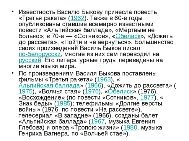 Известность Василю Быкову принесла повесть «Третья ракета» ( 1962 ). Также в 60-е годы опубликованы ставшие всемирно известными повести «Альпийская баллада», «Мёртвым не больно»; в 70-е — «Сотников», « Обелиск », «Дожить до рассвета», «Пойти и не вернуться». Большинство своих произведений Василь Быков писал по-белорусски , многие из них сам переводил на русский . Его литературные труды переведены на многие языки мира. По произведениям Василя Быкова поставлены фильмы « Третья ракета » ( 1963 ), « Альпийская баллада » ( 1966 ), «Дожить до рассвета» ( 1975 ), «Волчья стая» ( 1976 ), « Обелиск » ( 1976 ), «Восхождение» (по повести «Сотников», 1977 ), « Знак беды » ( 1985 ); телефильмы «Долгие версты войны» ( 1976 , по повести «На рассвете»), телесериал « В западне » ( 1966 ), созданы балет «Альпийская баллада» ( 1967 , музыка Евгения Глебова) и опера «Тропою жизни» ( 1980 , музыка Генриха Вагнера, по «Волчьей стае»). 