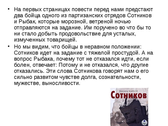 На первых страницах повести перед нами предстают два бойца одного из партизанских отрядов Сотников и Рыбак, которые морозной, ветреной ночью отправляются на задание. Им поручено во что бы то ни стало добыть продовольствие для усталых, измученных товарищей. Но мы видим, что бойцы в неравном положении: Сотников идет на задание с тяжелой простудой. А на вопрос Рыбака, почему тот не отказался идти, если болен, отвечает: Потому и не отказался, что другие отказались. Эти слова Сотникова говорят нам о его сильно развитом чувстве долга, сознательности, мужестве, выносливости. 