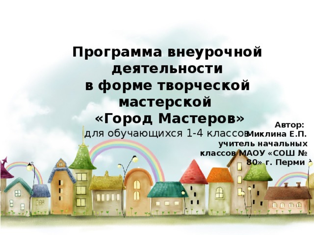 Программа внеурочной деятельности в форме творческой мастерской  «Город Мастеров» для обучающихся 1-4 классов Автор: Миклина Е.П. учитель начальных классов МАОУ «СОШ № 80» г. Перми 