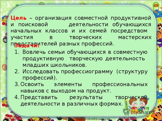 Цель – организация совместной продуктивной и поисковой деятельности обучающихся начальных классов и их семей посредством участия в творческих мастерских представителей разных профессий. Задачи: Вовлечь семьи обучающихся в совместную продуктивную творческую деятельность младших школьников. Исследовать профессиограмму (структуру профессий). Освоить элементы профессиональных навыков с выходом на продукт. Представить результаты творческой деятельности в различных формах. 