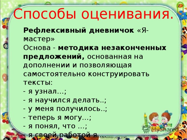 Способы оценивания. Рефлексивный дневничок «Я- мастер» Основа - методика незаконченных предложений, основанная на дополнении и позволяющая самостоятельно конструировать тексты: - я узнал…; - я научился делать..; - у меня получилось..; - теперь я могу…; - я понял, что …; - я своей работой я…. 