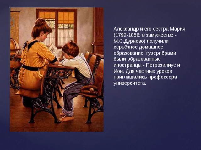 Александр и его сестра Мария (1792-1856; в замужестве - М.С.Дурново) получили серьёзное домашнее образование: гувернёрами были образованные иностранцы - Петрозилиус и Ион. Для частных уроков приглашались профессора университета. 