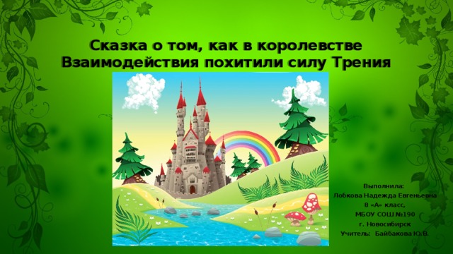 Сказка о том, как в королевстве Взаимодействия похитили силу Трения Выполнила: Лобкова Надежда Евгеньевна 8 «А» класс, МБОУ СОШ №190 г. Новосибирск Учитель: Байбакова Ю.В. 