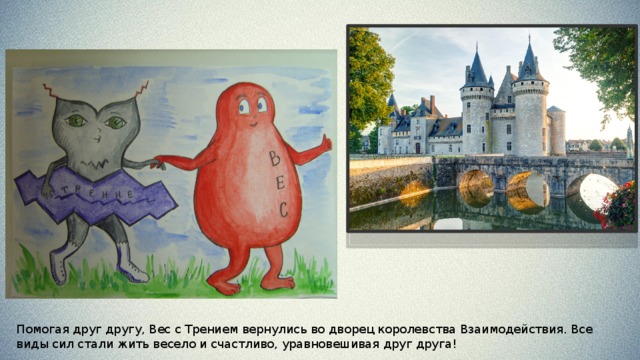 Увидев страшную колдунью, Неровности с Шероховатостями разбежались и попрятались, а отважное, но слабое Молекулярное Притяжение не смогло в одиночку защитить Трение. Колдунья Скольжение схватила ненавистное Трение и унесла его в свой замок. 