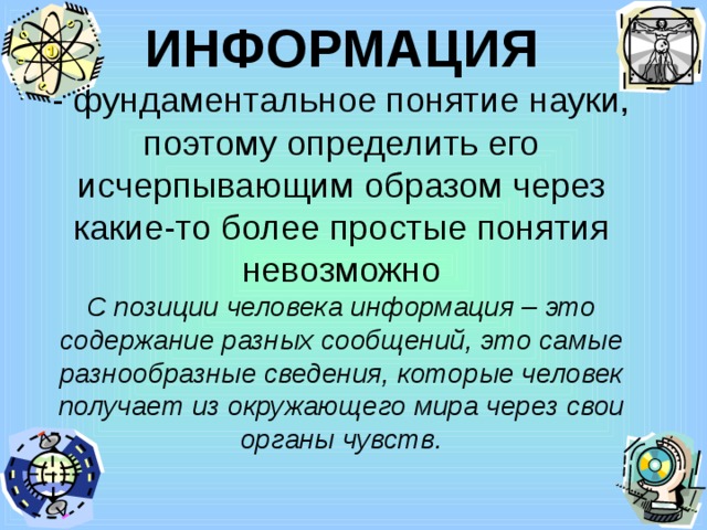 ИНФОРМАЦИЯ  - фундаментальное понятие науки, поэтому определить его исчерпывающим образом через какие-то более простые понятия невозможно  С позиции человека информация – это содержание разных сообщений, это самые разнообразные сведения, которые человек получает из окружающего мира через свои органы чувств. 