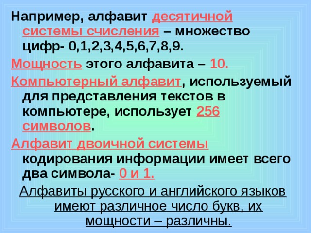 Например, алфавит десятичной системы счисления – множество цифр- 0,1,2,3,4,5,6,7,8,9. Мощность  этого алфавита – 10. Компьютерный алфавит , используемый для представления текстов в компьютере, использует 256 символов . Алфавит двоичной системы кодирования информации имеет всего два символа- 0 и 1. Алфавиты русского и английского языков имеют различное число букв, их мощности – различны.  