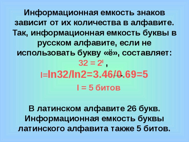 Информационная емкость знаков зависит от их количества в алфавите. Так, информационная емкость буквы в русском алфавите, если не использовать букву «ё», составляет:  32 = 2 I ,  I= ln32/ln2=3.46/0.69=5    I = 5 битов   В латинском алфавите 26 букв. Информационная емкость буквы латинского алфавита также 5 битов. 
