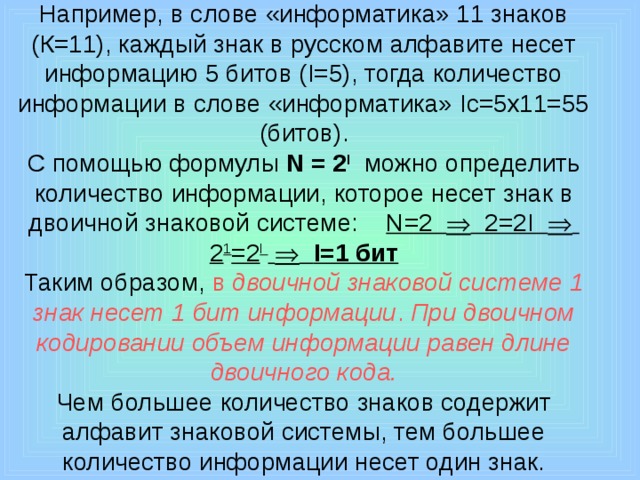 Например, в слове «информатика» 11 знаков (К=11), каждый знак в русском алфавите несет информацию 5 битов (I=5), тогда количество информации в слове «информатика» Iс=5х11=55 (битов).  С помощью формулы N = 2 I  можно определить количество информации, которое несет знак в двоичной знаковой системе: N=2  2=2I  2 1 =2 I    I=1 бит  Таким образом, в двоичной знаковой системе 1 знак несет 1 бит информации . При двоичном кодировании объем информации равен длине двоичного кода.  Чем большее количество знаков содержит алфавит знаковой системы, тем большее количество информации несет один знак. 