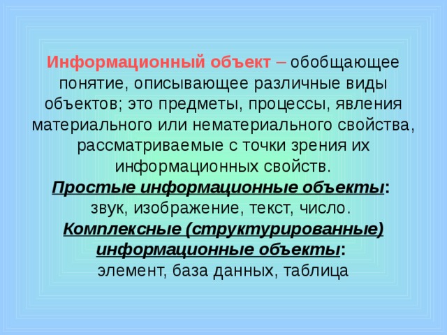 Информационный объект – обобщающее понятие, описывающее различные виды объектов; это предметы, процессы, явления материального или нематериального свойства, рассматриваемые с точки зрения их информационных свойств.  Простые информационные объекты :   звук, изображение, текст, число.  Комплексные (структурированные) информационные объекты :   элемент, база данных, таблица 