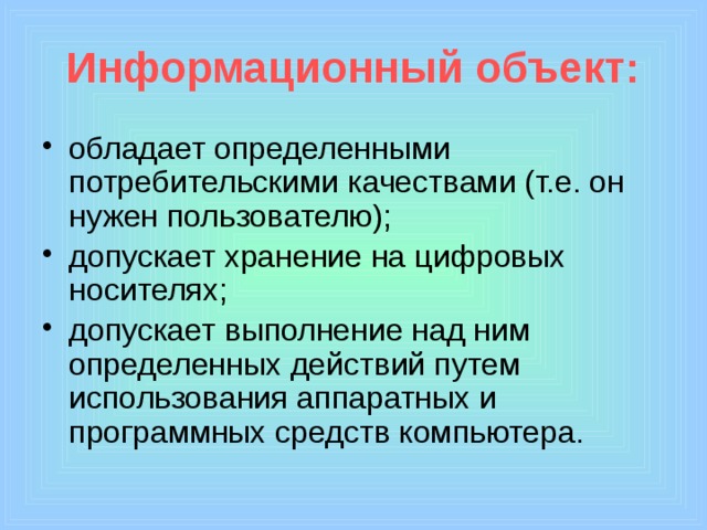 Информационный объект: обладает определенными потребительскими качествами (т.е. он нужен пользователю); допускает хранение на цифровых носителях; допускает выполнение над ним определенных действий путем использования аппаратных и программных средств компьютера. 