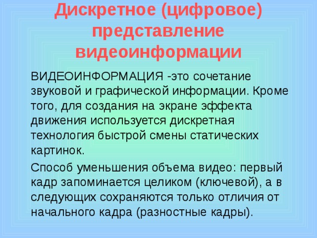 Дискретное (цифровое) представление видеоинформации  ВИДЕОИНФОРМАЦИЯ -это сочетание звуковой и графической информации. Кроме того, для создания на экране эффекта движения используется дискретная технология быстрой смены статических картинок.  Способ уменьшения объема видео: первый кадр запоминается целиком (ключевой), а в следующих сохраняются только отличия от начального кадра (разностные кадры). 