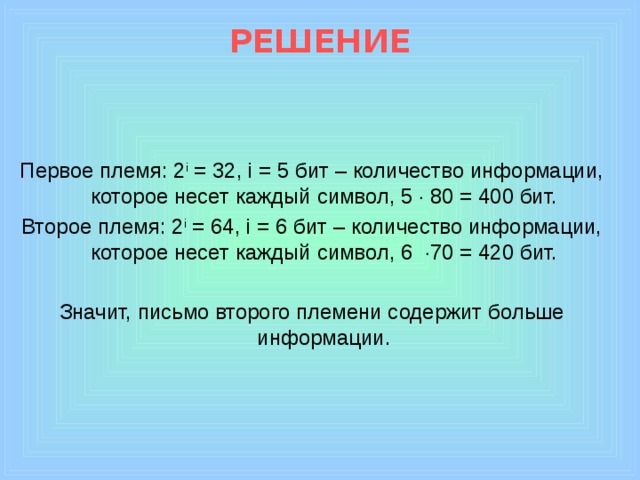 РЕШЕНИЕ Первое племя: 2 i = 32, i = 5 бит – количество информации, которое несет каждый символ, 5  80 = 400 бит. Второе племя: 2 i = 64, i = 6 бит – количество информации, которое несет каждый символ, 6  70 = 420 бит. Значит, письмо второго племени содержит больше информации.  